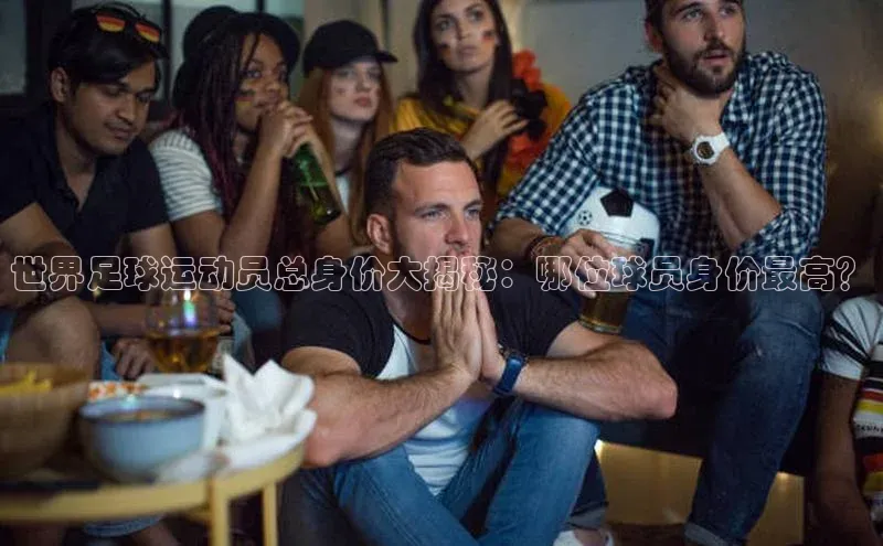 3377体育app登录入口手机版百度集团世界足球运动员总身价大揭秘：哪位球员身价最高？