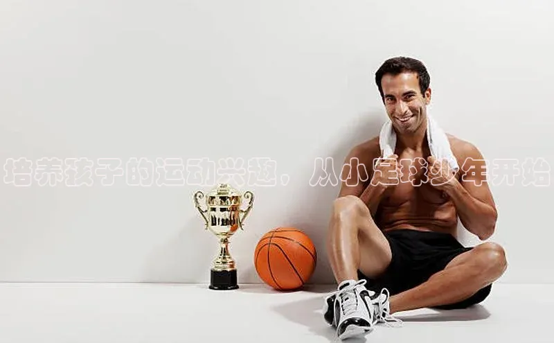 3377体育app登录入口颐驰 06培养孩子的运动兴趣，从小足球少年开始