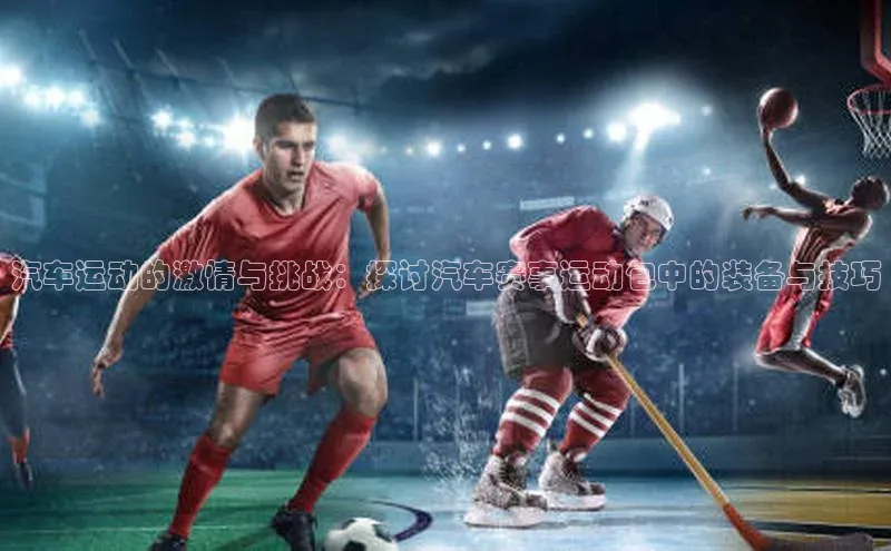 3377体育app官方网站轻美电器汽车运动的激情与挑战：探讨汽车赛事运动包中的装备与技巧
