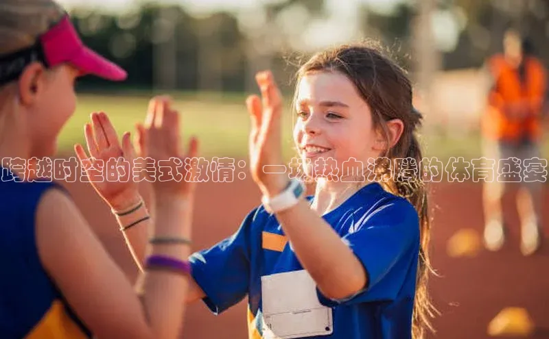 3377体育网站入口下载百度智能门户跨越时空的美式激情：一场热血沸腾的体育盛宴