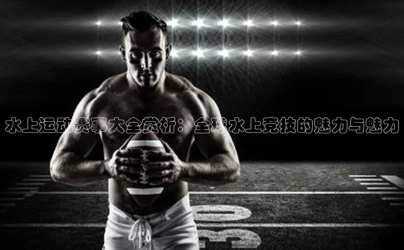 水上运动赛事大全赏析：全球水上竞技的魅力与魅力