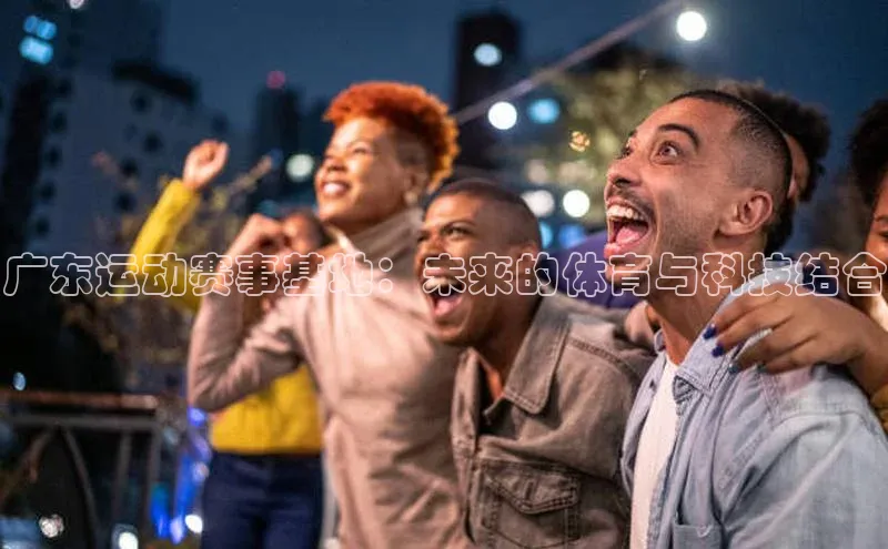 广东运动赛事基地：未来的体育与科技结合