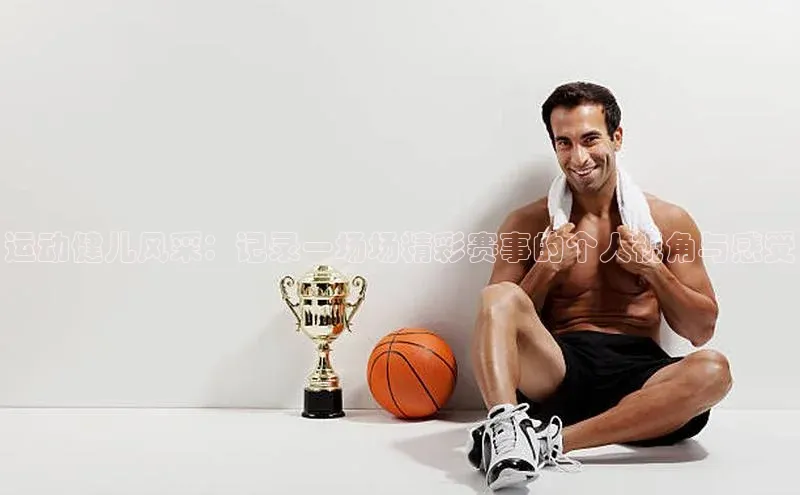 运动健儿风采：记录一场场精彩赛事的个人视角与感受